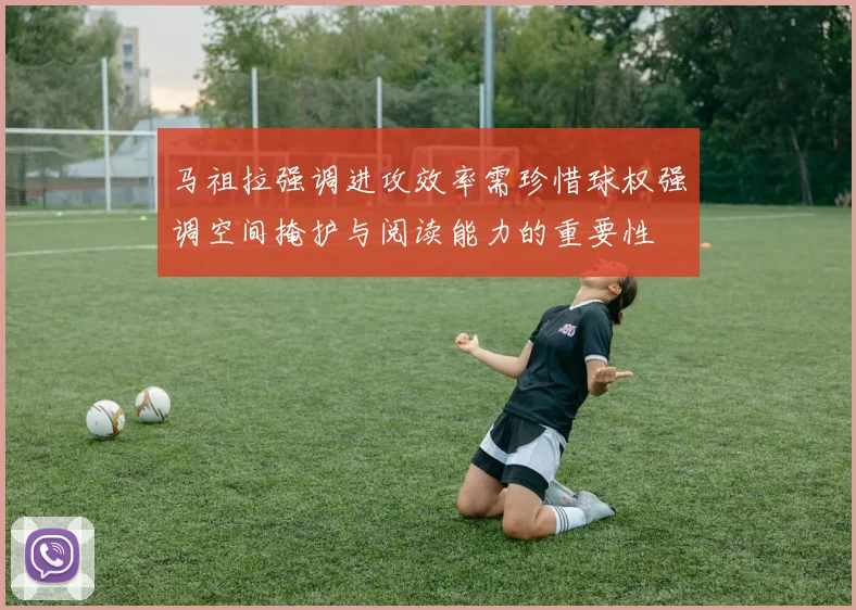 马祖拉强调进攻效率需珍惜球权强调空间掩护与阅读能力的重要性