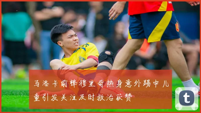 马洛卡前锋穆里奇热身意外踢中儿童引发关注及时救治获赞