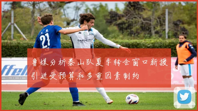 鲁媒分析泰山队夏季转会窗口新援引进受预算和多重因素制约