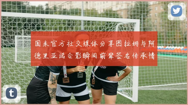 国米官方社交媒体分享图拉姆与阿德里亚诺合影瞬间前辈签名传承情怀