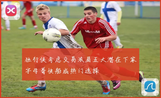 独行侠考虑交易浓眉五大潜在下家字母哥快船成热门选择