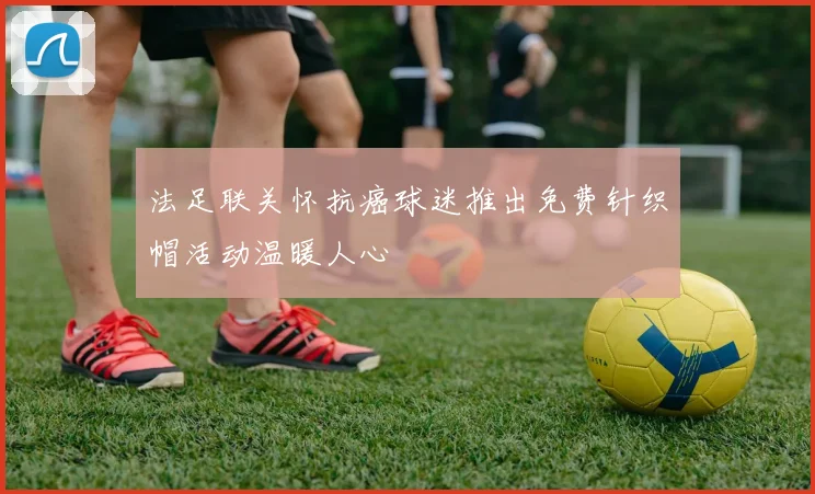 法足联关怀抗癌球迷推出免费针织帽活动温暖人心