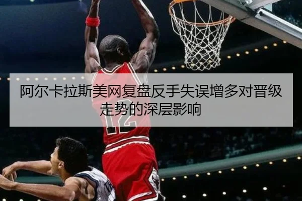 阿尔卡拉斯美网复盘反手失误增多对晋级走势的深层影响 | jiuyousports