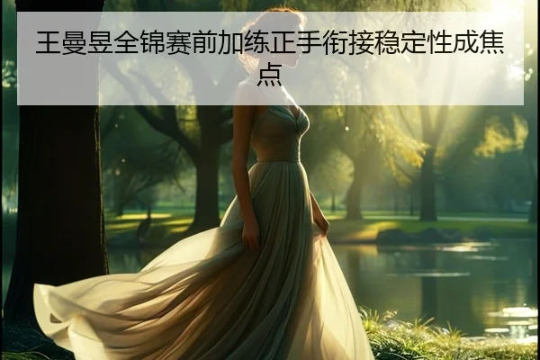王曼昱全锦赛前加练正手衔接稳定性成焦点 - jiuyou